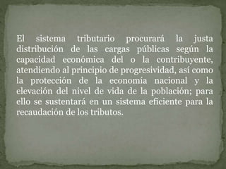 El sistema tributario procurará la justa
distribución de las cargas públicas según la
capacidad económica del o la contribuyente,
atendiendo al principio de progresividad, así como
la protección de la economía nacional y la
elevación del nivel de vida de la población; para
ello se sustentará en un sistema eficiente para la
recaudación de los tributos.
 
