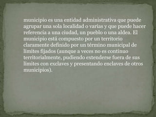 municipio es una entidad administrativa que puede
agrupar una sola localidad o varias y que puede hacer
referencia a una ciudad, un pueblo o una aldea. El
municipio está compuesto por un territorio
claramente definido por un término municipal de
límites fijados (aunque a veces no es continuo
territorialmente, pudiendo extenderse fuera de sus
límites con exclaves y presentando enclaves de otros
municipios).
 