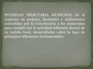 POTESTAD TRIBUTARIA MUNICIPAL Es el
conjunto de poderes, facultades y atribuciones
concedidas por la Constitución a los municipios
para cumplir con la actividad tributaria dentro de
su ámbito local, desarrollados sobre la base de
principios tributarios fundamentales.
 