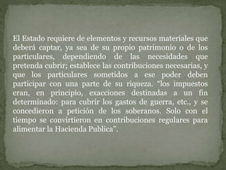 El Estado requiere de elementos y recursos materiales que
deberá captar, ya sea de su propio patrimonio o de los
particulares, dependiendo de las necesidades que
pretenda cubrir; establece las contribuciones necesarias, y
que los particulares sometidos a ese poder deben
participar con una parte de su riqueza. “los impuestos
eran, en principio, exacciones destinadas a un fin
determinado: para cubrir los gastos de guerra, etc., y se
concedieron a petición de los soberanos. Solo con el
tiempo se convirtieron en contribuciones regulares para
alimentar la Hacienda Publica”.
 