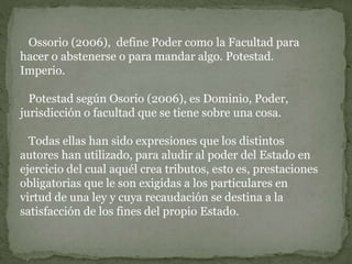 Ossorio (2006), define Poder como la Facultad para
hacer o abstenerse o para mandar algo. Potestad.
Imperio.
Potestad según Osorio (2006), es Dominio, Poder,
jurisdicción o facultad que se tiene sobre una cosa.
Todas ellas han sido expresiones que los distintos
autores han utilizado, para aludir al poder del Estado en
ejercicio del cual aquél crea tributos, esto es, prestaciones
obligatorias que le son exigidas a los particulares en
virtud de una ley y cuya recaudación se destina a la
satisfacción de los fines del propio Estado.
 
