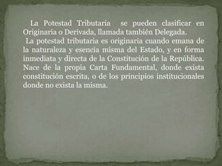 La Potestad Tributaria se pueden clasificar en
Originaria o Derivada, llamada también Delegada.
La potestad tributaria es originaria cuando emana de
la naturaleza y esencia misma del Estado, y en forma
inmediata y directa de la Constitución de la República.
Nace de la propia Carta Fundamental, donde exista
constitución escrita, o de los principios institucionales
donde no exista la misma.
 