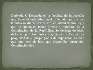 Derivada O Delegada es la facultad de imposición
que tiene el ente Municipal o Estadal para crear
tributos mediante derivación, en virtud de una ley y
que no emana en forma directa e inmediata de la
Constitución de la República. Se derivan de leyes
dictadas por los entes regionales o locales en
propiedad de su propio poder de imposición. Se dice
que son leyes de base que desarrollan principios
Constitucionales.
 