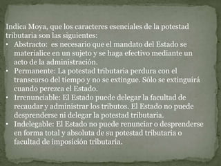 Indica Moya, que los caracteres esenciales de la potestad
tributaria son las siguientes:
• Abstracto: es necesario que el mandato del Estado se
materialice en un sujeto y se haga efectivo mediante un
acto de la administración.
• Permanente: La potestad tributaria perdura con el
transcurso del tiempo y no se extingue. Sólo se extinguirá
cuando perezca el Estado.
• Irrenunciable: El Estado puede delegar la facultad de
recaudar y administrar los tributos. El Estado no puede
desprenderse ni delegar la potestad tributaria.
• Indelegable: El Estado no puede renunciar o desprenderse
en forma total y absoluta de su potestad tributaria o
facultad de imposición tributaria.
 