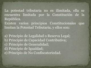 La potestad tributaria no es ilimitada, ella se
encuentra limitada por la Constitución de la
República.
Existen varios principios Constitucionales que
limitan la Potestad Tributaria, y ellos son:
a) Principio de Legalidad o Reserva Legal;
b) Principio de Capacidad Contributiva;
c) Principio de Generalidad;
d) Principio de Igualdad;
e) Principio de No Confiscatoriedad.
 