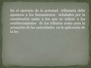 En el ejercicio de la potestad tributaria debe
ajustarse a los lineamientos señalados por la
constitución tanto a los que se refiere a los
establecimientos de los tributos como para la
actuación de las autoridades en la aplicación de
la ley.
 