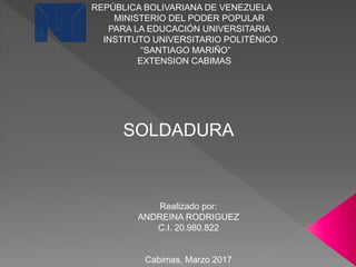 REPÚBLICA BOLIVARIANA DE VENEZUELA
MINISTERIO DEL PODER POPULAR
PARA LA EDUCACIÓN UNIVERSITARIA
INSTITUTO UNIVERSITARIO POLITÉNICO
“SANTIAGO MARIÑO”
EXTENSION CABIMAS
Realizado por:
ANDREINA RODRIGUEZ
C.I. 20.980.822
Cabimas, Marzo 2017
SOLDADURA
 