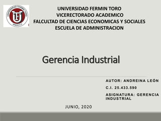 Gerencia Industrial
AUTOR: ANDREINA LEÓN
C.I. 25.433.590
ASIGNATURA: GERENCIA
INDUSTRIAL
JUNIO, 2020
UNIVERSIDAD FERMIN TORO
VICERECTORADO ACADEMICO
FALCULTAD DE CIENCIAS ECONOMICAS Y SOCIALES
ESCUELA DE ADMINISTRACION
 