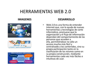 HERRAMIENTAS WEB 2.0 IMAGENES DESARROLLO Web 2.0 es una forma de entender Internet que, con la ayuda de nuevas herramientas y tecnologías de corte informático, promueve que la organización y el flujo de información dependan del comportamiento de las personas que acceden a ella, permitiéndose no sólo un acceso mucho más fácil y centralizado a los contenidos, sino su propia participación tanto en la clasificación de los mismos como en su propia construcción, mediante herramientas cada vez más fáciles e intuitivas de usar. 