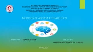 MODELOS DE ABORDAJE TERAPÉUTICO
PROFESOR: DENIS MARTINEZ ESTUDIANTE:
ANDREINA MONTESINOS C.I: 13.888.097
REPÚBLICA BOLIVARIANA DE VENEZUELA
MINISTERIO DEL PODER POPULAR PARA LA EDUCACIÓN SUPERIOR
UNIVERSIDAD BICENTENARIA DE ARAGUA
ESCUELA DE PSICOLOGÍA. NÚCLEO CREATEC CARACAS
X TRIMESTRE: TEORIA DE LOS TRATAMIENTOS II
JUNIO 2021
 