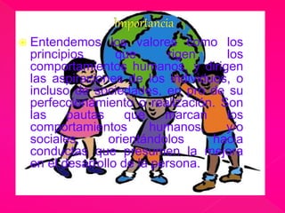  Entendemos los valores como los 
principios que rigen los 
comportamientos humanos, y dirigen 
las aspiraciones de los individuos, o 
incluso de sociedades, en pro de su 
perfeccionamiento o realización. Son 
las pautas que marcan los 
comportamientos humanos, y/o 
sociales, orientándolos hacia 
conductas que presumen la mejora 
en el desarrollo de la persona. 
 