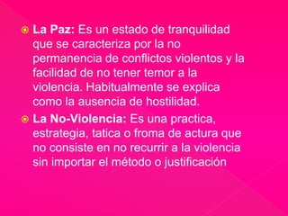  La Paz: Es un estado de tranquilidad 
que se caracteriza por la no 
permanencia de conflictos violentos y la 
facilidad de no tener temor a la 
violencia. Habitualmente se explica 
como la ausencia de hostilidad. 
 La No-Violencia: Es una practica, 
estrategia, tatica o froma de actura que 
no consiste en no recurrir a la violencia 
sin importar el método o justificación 
 