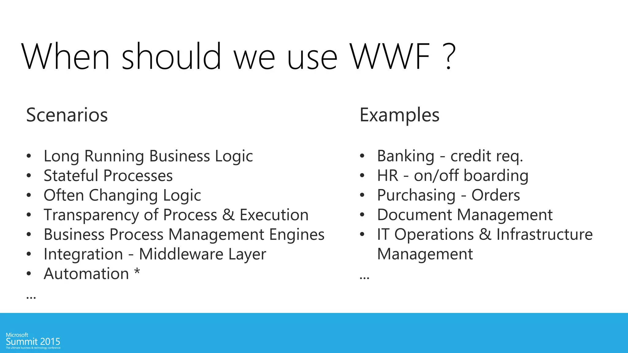 When should we use WWF ?
Scenarios
• Long Running Business Logic
• Stateful Processes
• Often Changing Logic
• Transparency of Process & Execution
• Business Process Management Engines
• Integration - Middleware Layer
• Automation *
...
Examples
• Banking - credit req.
• HR - on/off boarding
• Purchasing - Orders
• Document Management
• IT Operations & Infrastructure
Management
...
 