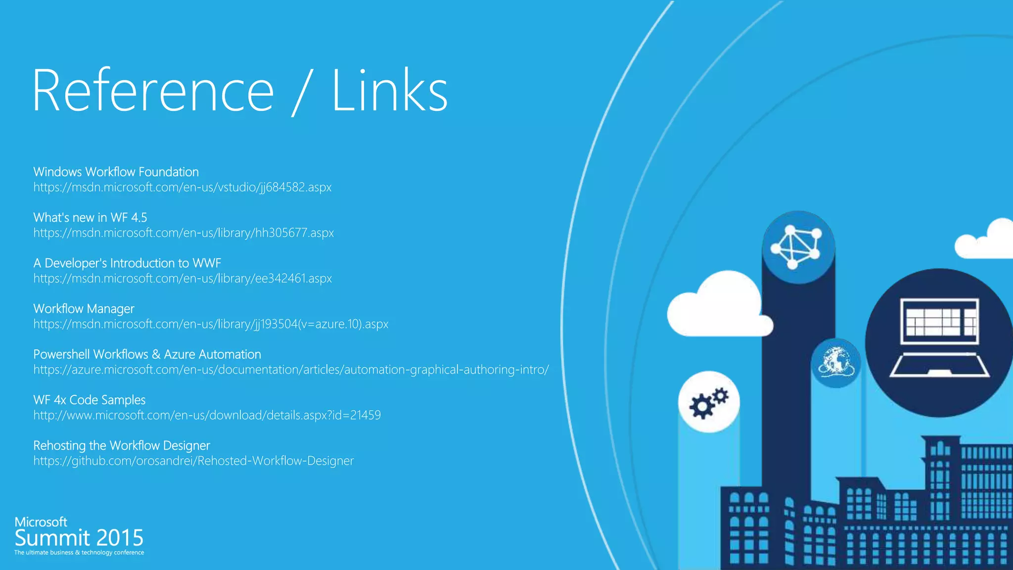 Reference / Links
Windows Workflow Foundation
https://msdn.microsoft.com/en-us/vstudio/jj684582.aspx
What's new in WF 4.5
https://msdn.microsoft.com/en-us/library/hh305677.aspx
A Developer's Introduction to WWF
https://msdn.microsoft.com/en-us/library/ee342461.aspx
Workflow Manager
https://msdn.microsoft.com/en-us/library/jj193504(v=azure.10).aspx
Powershell Workflows & Azure Automation
https://azure.microsoft.com/en-us/documentation/articles/automation-graphical-authoring-intro/
WF 4x Code Samples
http://www.microsoft.com/en-us/download/details.aspx?id=21459
Rehosting the Workflow Designer
https://github.com/orosandrei/Rehosted-Workflow-Designer
 