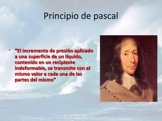 Principio de pascal


• “El incremento de presión aplicado
  a una superficie de un líquido,
  contenido en un recipiente
  indeformable, se transmite con el
  mismo valor a cada una de las
  partes del mismo”
 