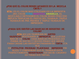 ¿Por que el color negro aparece en la mezcla
                      cmyk ?
 Rta : es el color mas utilizado en la imprenta
     ,del color cyan, magenta, amarillo, al
  mezclarlo obtenemos el color negro pero eso
 implica triplicar el precio del trabajo ,triple
   trabajo de pre prensa y triple trabajo de
                    impresión .

¿para que sirven las marcas de registro de
                    color?
       Rta :En los trabajos de artes
  gráficas destinados a imprenta que llevan
  más de un color, unas marcas pequeñas (en
   forma de rayas y cruces finas) que sirven
para casar las distintas pasadas de tinta (ya
                      sea
en fotolitos, pruebas, planchas o impresos fin
    ales) y comprobar que el trabajo está
 perfectamente registrado (es decir: Casado)
              en todas sus tintas.
 