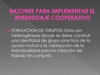    FORMACION DE GRUPOS: Estos son
    heterogéneas donde se debe construir
    una identidad de grupo practica de la
    ayuda mutua y la valorización de la
    individualidad para la creación de
    trabajo en conjunto.
 