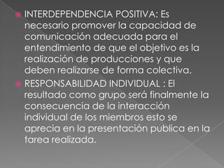  INTERDEPENDENCIA POSITIVA: Es
  necesario promover la capacidad de
  comunicación adecuada para el
  entendimiento de que el objetivo es la
  realización de producciones y que
  deben realizarse de forma colectiva.
 RESPONSABILIDAD INDIVIDUAL : El
  resultado como grupo será finalmente la
  consecuencia de la interacción
  individual de los miembros esto se
  aprecia en la presentación publica en la
  tarea realizada.
 