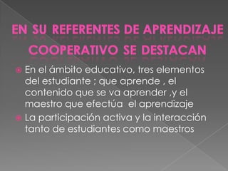  En el ámbito educativo, tres elementos
  del estudiante ; que aprende , el
  contenido que se va aprender ,y el
  maestro que efectúa el aprendizaje
 La participación activa y la interacción
  tanto de estudiantes como maestros
 