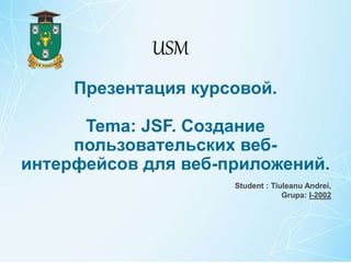 Презентация курсовой.
Tema: JSF. Создание
пользовательских веб-
интерфейсов для веб-приложений.
Student : Tiuleanu Andrei,
Grupa: I-2002
USM
 