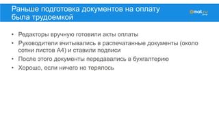•  Редакторы вручную готовили акты оплаты
•  Руководители вчитывались в распечатанные документы (около
сотни листов А4) и ставили подписи
•  После этого документы передавались в бухгалтерию
•  Хорошо, если ничего не терялось
Раньше подготовка документов на оплату
была трудоемкой
 