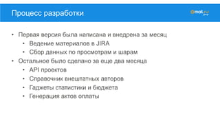 •  Первая версия была написана и внедрена за месяц
•  Ведение материалов в JIRA
•  Сбор данных по просмотрам и шарам
•  Остальное было сделано за еще два месяца
•  API проектов
•  Справочник внештатных авторов
•  Гаджеты статистики и бюджета
•  Генерация актов оплаты
Процесс разработки
 
