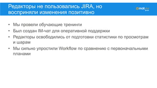 •  Мы провели обучающие тренинги
•  Был создан IM-чат для оперативной поддержки
•  Редакторы освободились от подготовки статистики по просмотрам
и шарам
•  Мы сильно упростили Workflow по сравнению с первоначальными
планами
Редакторы не пользовались JIRA, но
восприняли изменения позитивно
 