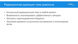 •  Актуальный редакционный план в любой момент
•  Возможность анализировать эффективность авторов
•  Контроль израсходованного бюджета
•  Экономия времени на рутинное составление и согласование
актов
Редакционная дирекция тоже довольна
 