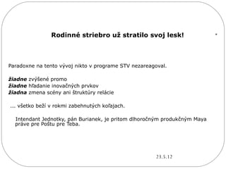 Rodinné striebro už stratilo svoj lesk!                    .

Paradoxne na tento vývoj nikto v programe STV nezareagoval.

žiadne zvýšené promo
žiadne hľadanie inovačných prvkov
žiadna zmena scény ani štruktúry relácie

... všetko beží v rokmi zabehnutých koľajach.

  Intendant Jednotky, pán Burianek, je pritom dlhoročným produkčným Maya
  práve pre Poštu pre Teba.




                                                       23.5.12
 