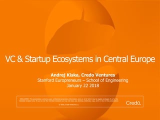 VC & Startup Ecosystems in Central Europe
Andrej Kiska, Credo Ventures
Stanford Europreneurs – School of Engineering
January 22 2018
DISCLAIMER: This presentation contains super confidential proprietary information, some or all of which may be legally privileged. It is for the
intended recipient only. If you are not the intended recipient you may not read, use, disclose, distribute, copy, print or rely on this presentation.
© 2018, Credo Ventures a.s.
 