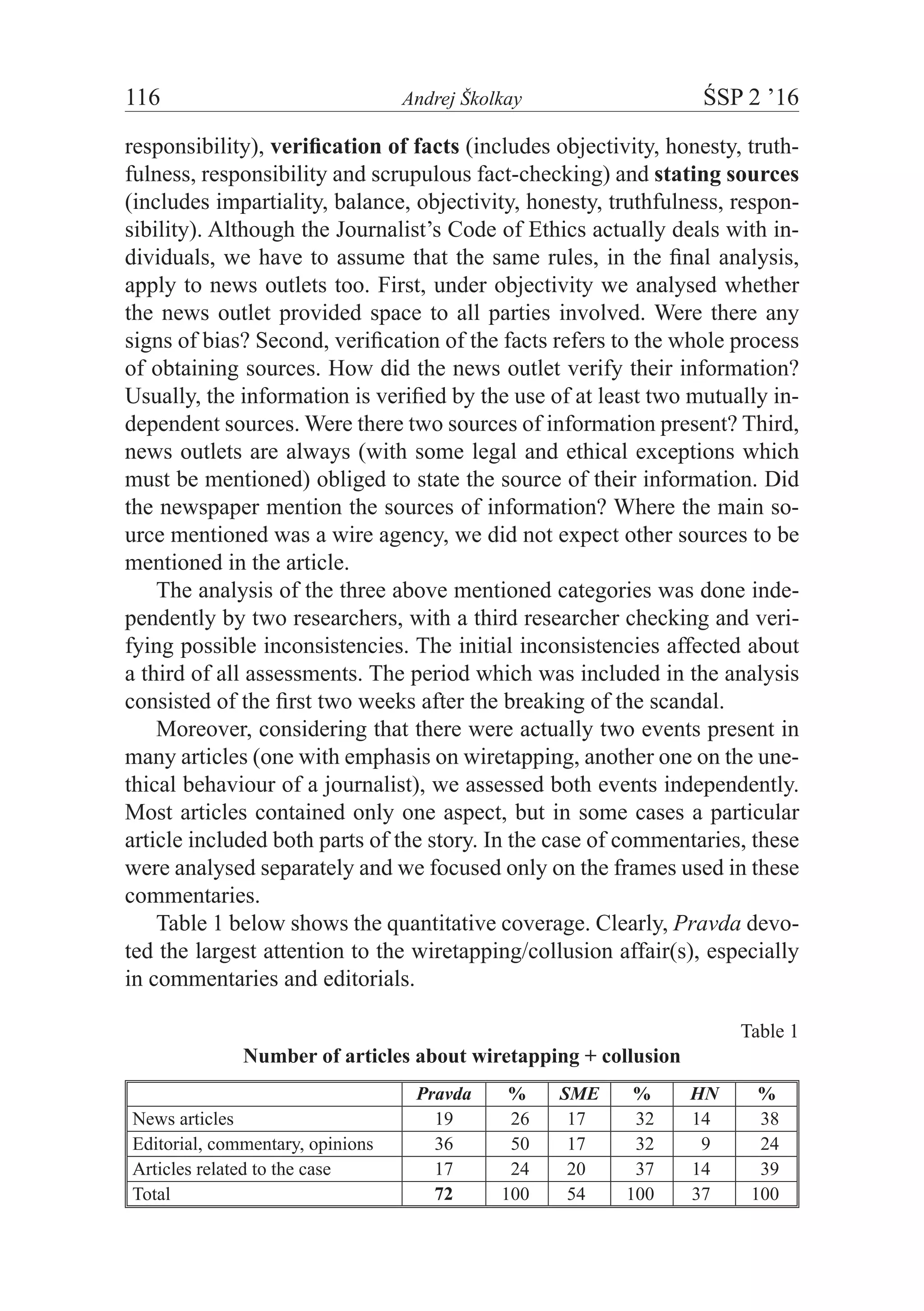 116	 Andrej Školkay	 ŚSP 2 ’16
responsibility), verification of facts (includes objectivity, honesty, truth-
fulness, responsibility and scrupulous fact-checking) and stating sources
(includes impartiality, balance, objectivity, honesty, truthfulness, respon-
sibility). Although the Journalist’s Code of Ethics actually deals with in-
dividuals, we have to assume that the same rules, in the final analysis,
apply to news outlets too. First, under objectivity we analysed whether
the news outlet provided space to all parties involved. Were there any
signs of bias? Second, verification of the facts refers to the whole process
of obtaining sources. How did the news outlet verify their information?
Usually, the information is verified by the use of at least two mutually in-
dependent sources. Were there two sources of information present? Third,
news outlets are always (with some legal and ethical exceptions which
must be mentioned) obliged to state the source of their information. Did
the newspaper mention the sources of information? Where the main so-
urce mentioned was a wire agency, we did not expect other sources to be
mentioned in the article.
The analysis of the three above mentioned categories was done inde-
pendently by two researchers, with a third researcher checking and veri-
fying possible inconsistencies. The initial inconsistencies affected about
a third of all assessments. The period which was included in the analysis
consisted of the first two weeks after the breaking of the scandal.
Moreover, considering that there were actually two events present in
many articles (one with emphasis on wiretapping, another one on the une-
thical behaviour of a journalist), we assessed both events independently.
Most articles contained only one aspect, but in some cases a particular
article included both parts of the story. In the case of commentaries, these
were analysed separately and we focused only on the frames used in these
commentaries.
Table 1 below shows the quantitative coverage. Clearly, Pravda devo-
ted the largest attention to the wiretapping/collusion affair(s), especially
in commentaries and editorials.
Table 1
Number of articles about wiretapping + collusion
Pravda % SME % HN %
News articles 19 26 17 32 14 38
Editorial, commentary, opinions 36 50 17 32 9 24
Articles related to the case 17 24 20 37 14 39
Total 72 100 54 100 37 100
 