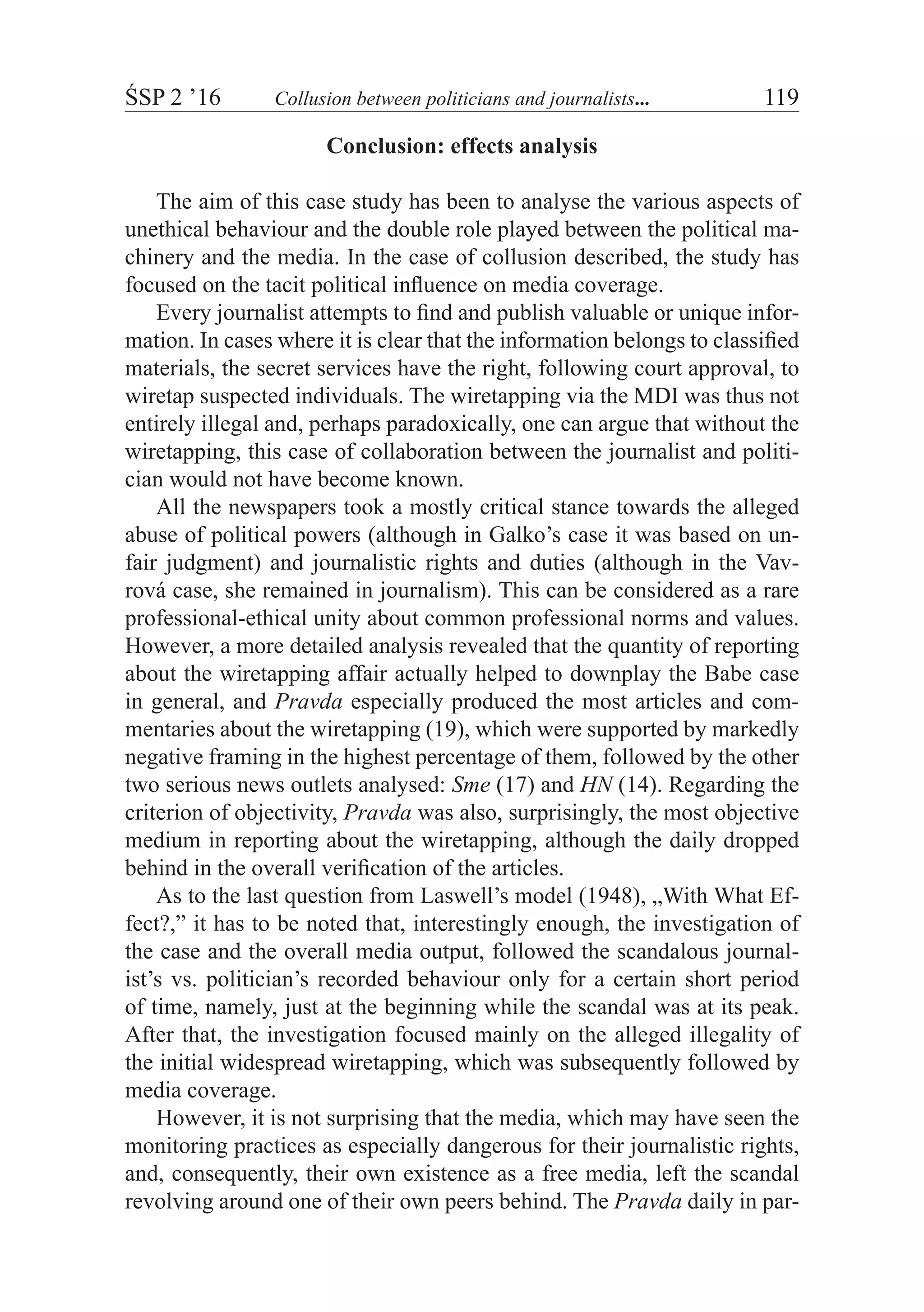 ŚSP 2 ’16	 Collusion between politicians and journalists...	 119
Conclusion: effects analysis
The aim of this case study has been to analyse the various aspects of
unethical behaviour and the double role played between the political ma-
chinery and the media. In the case of collusion described, the study has
focused on the tacit political influence on media coverage.
Every journalist attempts to find and publish valuable or unique infor-
mation. In cases where it is clear that the information belongs to classified
materials, the secret services have the right, following court approval, to
wiretap suspected individuals. The wiretapping via the MDI was thus not
entirely illegal and, perhaps paradoxically, one can argue that without the
wiretapping, this case of collaboration between the journalist and politi-
cian would not have become known.
All the newspapers took a mostly critical stance towards the alleged
abuse of political powers (although in Galko’s case it was based on un-
fair judgment) and journalistic rights and duties (although in the Vav-
rová case, she remained in journalism). This can be considered as a rare
professional-ethical unity about common professional norms and values.
However, a more detailed analysis revealed that the quantity of reporting
about the wiretapping affair actually helped to downplay the Babe case
in general, and Pravda especially produced the most articles and com-
mentaries about the wiretapping (19), which were supported by markedly
negative framing in the highest percentage of them, followed by the other
two serious news outlets analysed: Sme (17) and HN (14). Regarding the
criterion of objectivity, Pravda was also, surprisingly, the most objective
medium in reporting about the wiretapping, although the daily dropped
behind in the overall verification of the articles.
As to the last question from Laswell’s model (1948), „With What Ef-
fect?,” it has to be noted that, interestingly enough, the investigation of
the case and the overall media output, followed the scandalous journal-
ist’s vs. politician’s recorded behaviour only for a certain short period
of time, namely, just at the beginning while the scandal was at its peak.
After that, the investigation focused mainly on the alleged illegality of
the initial widespread wiretapping, which was subsequently followed by
media coverage.
However, it is not surprising that the media, which may have seen the
monitoring practices as especially dangerous for their journalistic rights,
and, consequently, their own existence as a free media, left the scandal
revolving around one of their own peers behind. The Pravda daily in par-
 