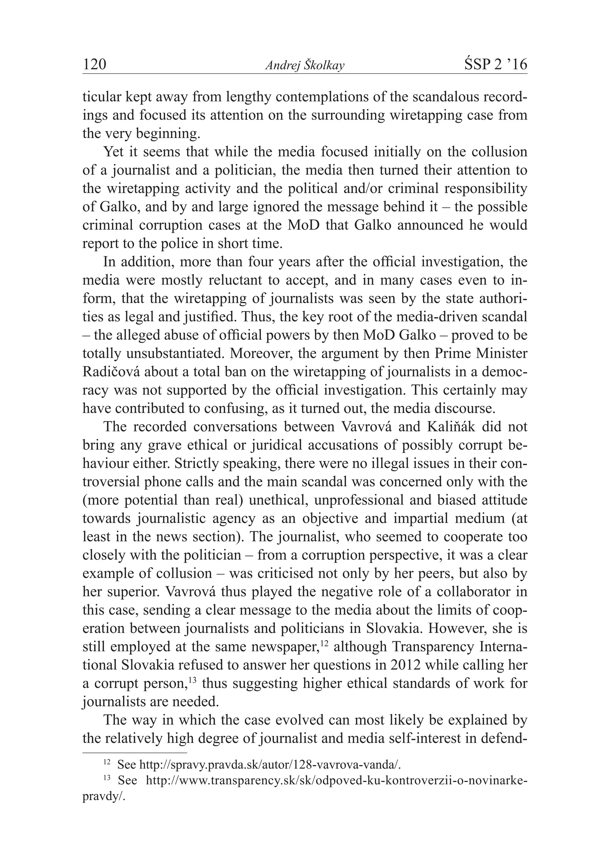 120	 Andrej Školkay	 ŚSP 2 ’16
ticular kept away from lengthy contemplations of the scandalous record-
ings and focused its attention on the surrounding wiretapping case from
the very beginning.
Yet it seems that while the media focused initially on the collusion
of a journalist and a politician, the media then turned their attention to
the wiretapping activity and the political and/or criminal responsibility
of Galko, and by and large ignored the message behind it – the possible
criminal corruption cases at the MoD that Galko announced he would
report to the police in short time.
In addition, more than four years after the official investigation, the
media were mostly reluctant to accept, and in many cases even to in-
form, that the wiretapping of journalists was seen by the state authori-
ties as legal and justified. Thus, the key root of the media-driven scandal
– the alleged abuse of official powers by then MoD Galko – proved to be
totally unsubstantiated. Moreover, the argument by then Prime Minister
Radičová about a total ban on the wiretapping of journalists in a democ-
racy was not supported by the official investigation. This certainly may
have contributed to confusing, as it turned out, the media discourse.
The recorded conversations between Vavrová and Kaliňák did not
bring any grave ethical or juridical accusations of possibly corrupt be-
haviour either. Strictly speaking, there were no illegal issues in their con-
troversial phone calls and the main scandal was concerned only with the
(more potential than real) unethical, unprofessional and biased attitude
towards journalistic agency as an objective and impartial medium (at
least in the news section). The journalist, who seemed to cooperate too
closely with the politician – from a corruption perspective, it was a clear
example of collusion – was criticised not only by her peers, but also by
her superior. Vavrová thus played the negative role of a collaborator in
this case, sending a clear message to the media about the limits of coop-
eration between journalists and politicians in Slovakia. However, she is
still employed at the same newspaper,12
although Transparency Interna-
tional Slovakia refused to answer her questions in 2012 while calling her
a corrupt person,13
thus suggesting higher ethical standards of work for
journalists are needed.
The way in which the case evolved can most likely be explained by
the relatively high degree of journalist and media self-interest in defend-
12
  See http://spravy.pravda.sk/autor/128-vavrova-vanda/.
13
  See http://www.transparency.sk/sk/odpoved-ku-kontroverzii-o-novinarke-
pravdy/.
 