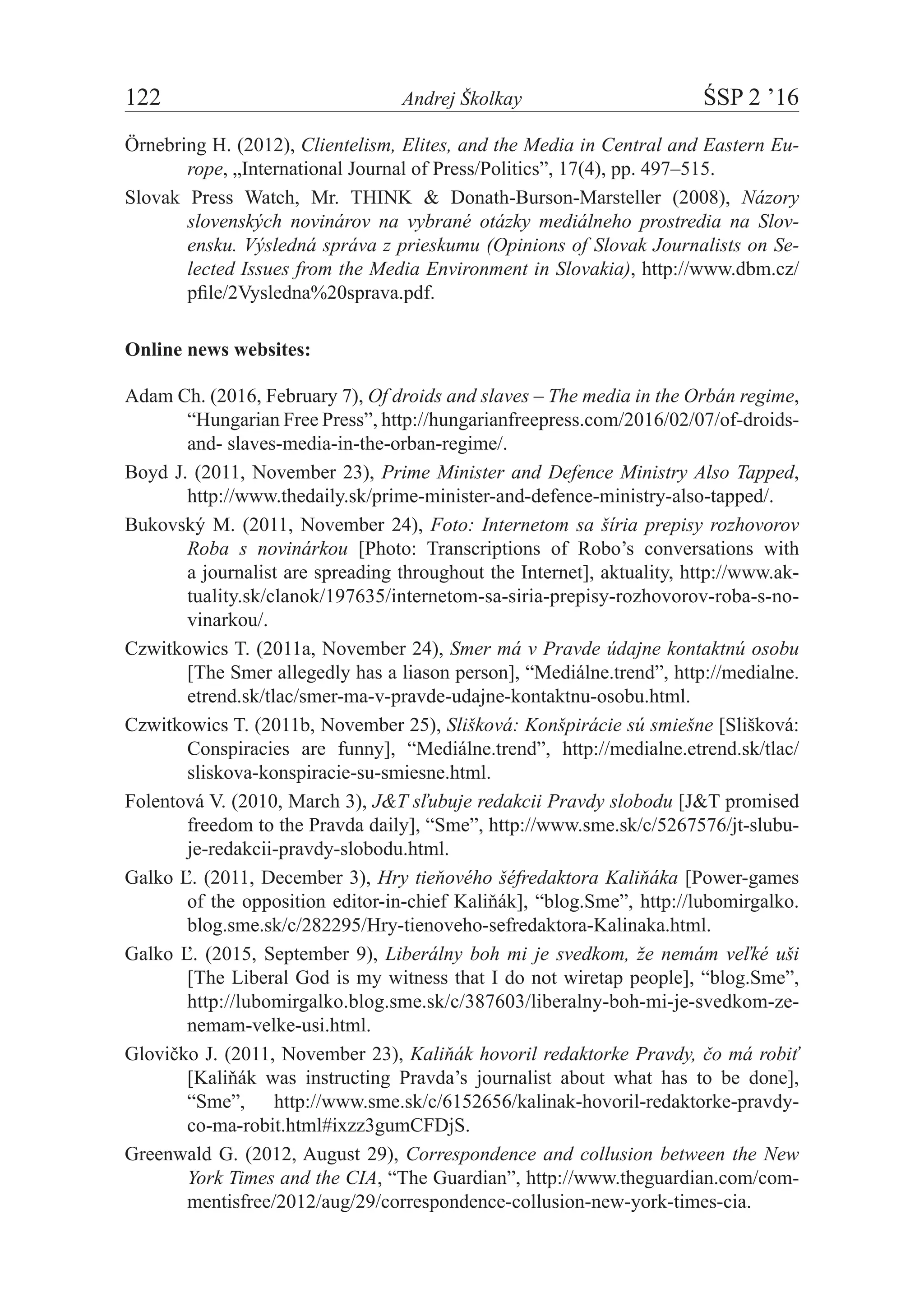 122	 Andrej Školkay	 ŚSP 2 ’16
Örnebring H. (2012), Clientelism, Elites, and the Media in Central and Eastern Eu-
rope, „International Journal of Press/Politics”, 17(4), pp. 497–515.
Slovak Press Watch, Mr. THINK & Donath-Burson-Marsteller (2008), Názory
slovenských novinárov na vybrané otázky mediálneho prostredia na Slov-
ensku. Výsledná správa z prieskumu (Opinions of Slovak Journalists on Se-
lected Issues from the Media Environment in Slovakia), http://www.dbm.cz/
pfile/2Vysledna%20sprava.pdf.
Online news websites:
Adam Ch. (2016, February 7), Of droids and slaves – The media in the Orbán regime,
“Hungarian Free Press”, http://hungarianfreepress.com/2016/02/07/of-droids-
and- slaves-media-in-the-orban-regime/.
Boyd J. (2011, November 23), Prime Minister and Defence Ministry Also Tapped,
http://www.thedaily.sk/prime-minister-and-defence-ministry-also-tapped/.
Bukovský M. (2011, November 24), Foto: Internetom sa šíria prepisy rozhovorov
Roba s  novinárkou [Photo: Transcriptions of Robo’s conversations with
a journalist are spreading throughout the Internet], aktuality, http://www.ak-
tuality.sk/clanok/197635/internetom-sa-siria-prepisy-rozhovorov-roba-s-no­
vinarkou/.
Czwitkowics T. (2011a, November 24), Smer má v Pravde údajne kontaktnú osobu
[The Smer allegedly has a liason person], “Mediálne.trend”, http://medialne.
etrend.sk/tlac/smer-ma-v-pravde-udajne-kontaktnu-osobu.html.
Czwitkowics T. (2011b, November 25), Slišková: Konšpirácie sú smiešne [Slišková:
Conspiracies are funny], “Mediálne.trend”, http://medialne.etrend.sk/tlac/
sliskova-konspiracie-su-smiesne.html.
Folentová V. (2010, March 3), J&T sľubuje redakcii Pravdy slobodu [J&T promised
freedom to the Pravda daily], “Sme”, http://www.sme.sk/c/5267576/jt-slubu-
je-redakcii-pravdy-slobodu.html.
Galko Ľ. (2011, December 3), Hry tieňového šéfredaktora Kaliňáka [Power-games
of the opposition editor-in-chief Kaliňák], “blog.Sme”, http://lubomirgalko.
blog.sme.sk/c/282295/Hry-tienoveho-sefredaktora-Kalinaka.html.
Galko Ľ. (2015, September 9), Liberálny boh mi je svedkom, že nemám veľké uši
[The Liberal God is my witness that I do not wiretap people], “blog.Sme”,
http://lubomirgalko.blog.sme.sk/c/387603/liberalny-boh-mi-je-svedkom-ze-
nemam-velke-usi.html.
Glovičko J. (2011, November 23), Kaliňák hovoril redaktorke Pravdy, čo má robiť
[Kaliňák was instructing Pravda’s journalist about what has to be done],
“Sme”, http://www.sme.sk/c/6152656/kalinak-hovoril-redaktorke-pravdy-
co-ma-robit.html#ixzz3gumCFDjS.
Greenwald G. (2012, August 29), Correspondence and collusion between the New
York Times and the CIA, “The Guardian”, http://www.theguardian.com/com-
mentisfree/2012/aug/29/correspondence-collusion-new-york-times-cia.
 