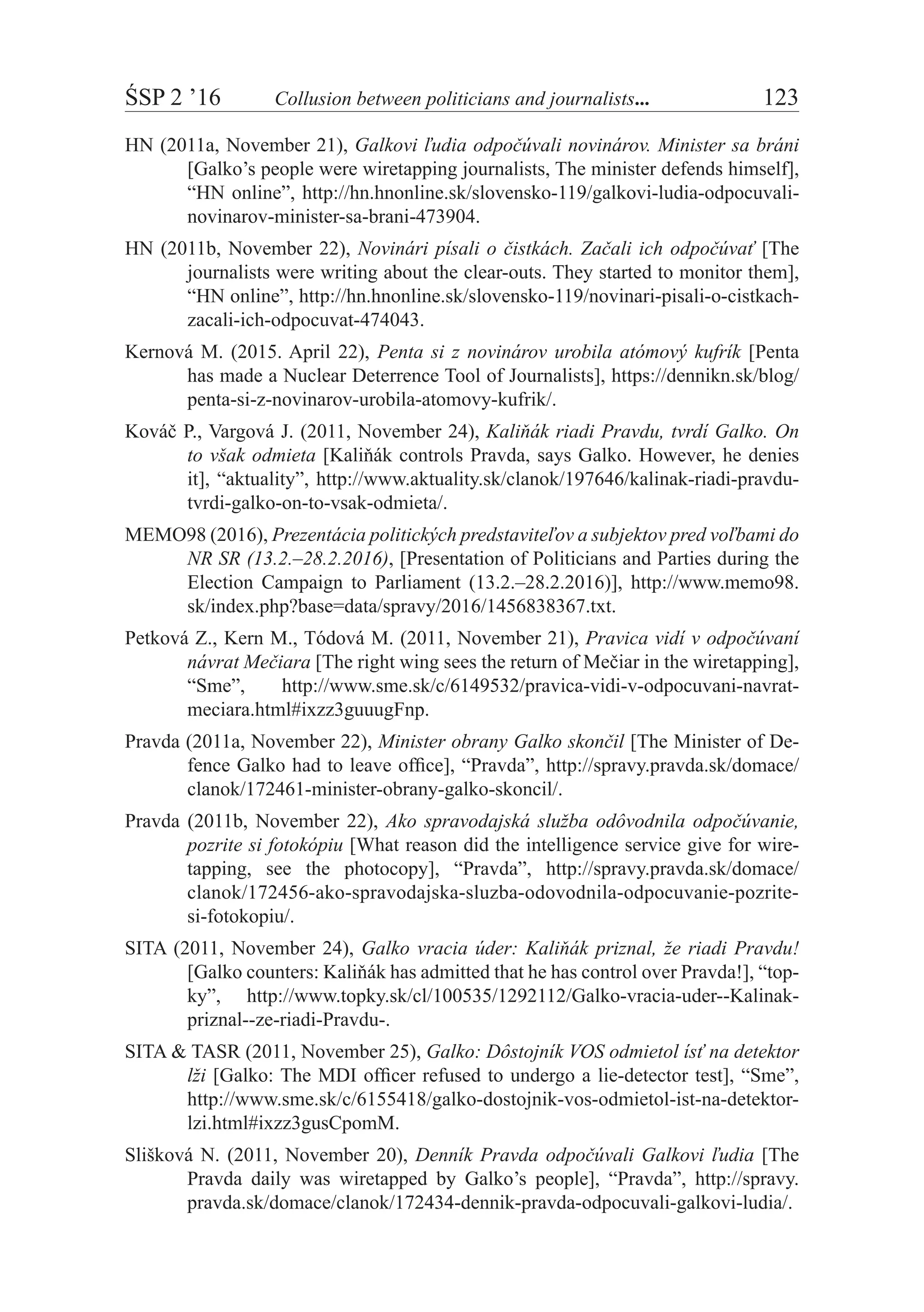 ŚSP 2 ’16	 Collusion between politicians and journalists...	 123
HN (2011a, November 21), Galkovi ľudia odpočúvali novinárov. Minister sa bráni
[Galko’s people were wiretapping journalists, The minister defends himself],
“HN online”, http://hn.hnonline.sk/slovensko-119/galkovi-ludia-odpocuvali-
novinarov-minister-sa-brani-473904.
HN (2011b, November 22), Novinári písali o čistkách. Začali ich odpočúvať [The
journalists were writing about the clear-outs. They started to monitor them],
“HN online”, http://hn.hnonline.sk/slovensko-119/novinari-pisali-o-cistkach-
zacali-ich-odpocuvat-474043.
Kernová M. (2015. April 22), Penta si z novinárov urobila atómový kufrík [Penta
has made a Nuclear Deterrence Tool of Journalists], https://dennikn.sk/blog/
penta-si-z-novinarov-urobila-atomovy-kufrik/.
Kováč P., Vargová J. (2011, November 24), Kaliňák riadi Pravdu, tvrdí Galko. On
to však odmieta [Kaliňák controls Pravda, says Galko. However, he denies
it], “aktuality”, http://www.aktuality.sk/clanok/197646/kalinak-riadi-pravdu-
tvrdi-galko-on-to-vsak-odmieta/.
MEMO98 (2016), Prezentácia politických predstaviteľov a subjektov pred voľbami do
NR SR (13.2.–28.2.2016), [Presentation of Politicians and Parties during the
Election Campaign to Parliament (13.2.–28.2.2016)], http://www.memo98.
sk/index.php?base=data/spravy/2016/1456838367.txt.
Petková Z., Kern M., Tódová M. (2011, November 21), Pravica vidí v odpočúvaní
návrat Mečiara [The right wing sees the return of Mečiar in the wiretapping],
“Sme”, http://www.sme.sk/c/6149532/pravica-vidi-v-odpocuvani-navrat-
meciara.html#ixzz3guuugFnp.
Pravda (2011a, November 22), Minister obrany Galko skončil [The Minister of De-
fence Galko had to leave office], “Pravda”, http://spravy.pravda.sk/domace/
clanok/172461-minister-obrany-galko-skoncil/.
Pravda (2011b, November 22), Ako spravodajská služba odôvodnila odpočúvanie,
pozrite si fotokópiu [What reason did the intelligence service give for wire-
tapping, see the photocopy], “Pravda”, http://spravy.pravda.sk/domace/
clanok/172456-ako-spravodajska-sluzba-odovodnila-odpocuvanie-pozrite-
si-fotokopiu/.
SITA (2011, November 24), Galko vracia úder: Kaliňák priznal, že riadi Pravdu!
[Galko counters: Kaliňák has admitted that he has control over Pravda!], “top-
ky”, http://www.topky.sk/cl/100535/1292112/Galko-vracia-uder--Kalinak-
priznal--ze-riadi-Pravdu-.
SITA & TASR (2011, November 25), Galko: Dôstojník VOS odmietol ísť na detektor
lži [Galko: The MDI officer refused to undergo a lie-detector test], “Sme”,
http://www.sme.sk/c/6155418/galko-dostojnik-vos-odmietol-ist-na-detektor-
lzi.html#ixzz3gusCpomM.
Slišková N. (2011, November 20), Denník Pravda odpočúvali Galkovi ľudia [The
Pravda daily was wiretapped by Galko’s people], “Pravda”, http://spravy.
pravda.sk/domace/clanok/172434-dennik-pravda-odpocuvali-galkovi-ludia/.
 