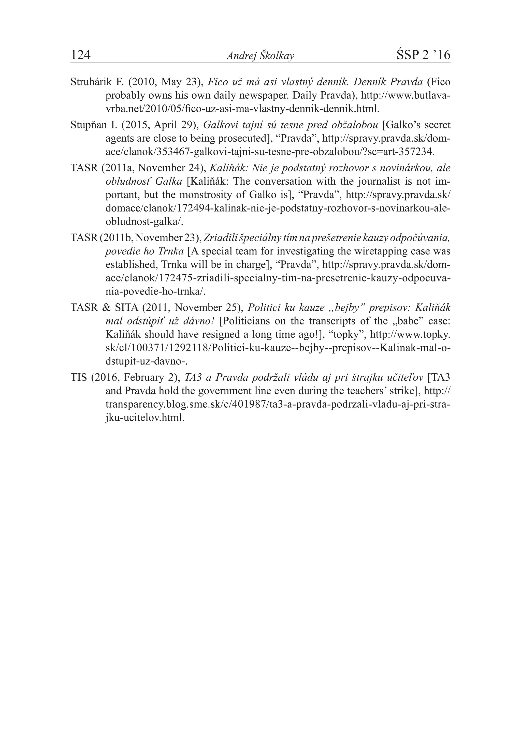 124	 Andrej Školkay	 ŚSP 2 ’16
Struhárik F. (2010, May 23), Fico už má asi vlastný denník. Denník Pravda (Fico
probably owns his own daily newspaper. Daily Pravda), http://www.butlava-
vrba.net/2010/05/fico-uz-asi-ma-vlastny-dennik-dennik.html.
Stupňan I. (2015, April 29), Galkovi tajní sú tesne pred obžalobou [Galko’s secret
agents are close to being prosecuted], “Pravda”, http://spravy.pravda.sk/dom-
ace/clanok/353467-galkovi-tajni-su-tesne-pre-obzalobou/?sc=art-357234.
TASR (2011a, November 24), Kaliňák: Nie je podstatný rozhovor s novinárkou, ale
obludnosť Galka [Kaliňák: The conversation with the journalist is not im-
portant, but the monstrosity of Galko is], “Pravda”, http://spravy.pravda.sk/
domace/clanok/172494-kalinak-nie-je-podstatny-rozhovor-s-novinarkou-ale-
obludnost-galka/.
TASR(2011b,November23),Zriadilišpeciálnytímnaprešetreniekauzyodpočúvania,
povedie ho Trnka [A special team for investigating the wiretapping case was
established, Trnka will be in charge], “Pravda”, http://spravy.pravda.sk/dom-
ace/clanok/172475-zriadili-specialny-tim-na-presetrenie-kauzy-odpocuva-
nia-povedie-ho-trnka/.
TASR & SITA (2011, November 25), Politici ku kauze „bejby” prepisov: Kaliňák
mal odstúpiť už dávno! [Politicians on the transcripts of the „babe” case:
Kaliňák should have resigned a long time ago!], “topky”, http://www.topky.
sk/cl/100371/1292118/Politici-ku-kauze--bejby--prepisov--Kalinak-mal-o­
dstupit-uz-davno-.
TIS (2016, February 2), TA3 a Pravda podržali vládu aj pri štrajku učiteľov [TA3
and Pravda hold the government line even during the teachers’ strike], http://
transparency.blog.sme.sk/c/401987/ta3-a-pravda-podrzali-vladu-aj-pri-stra-
jku-ucitelov.html.
 