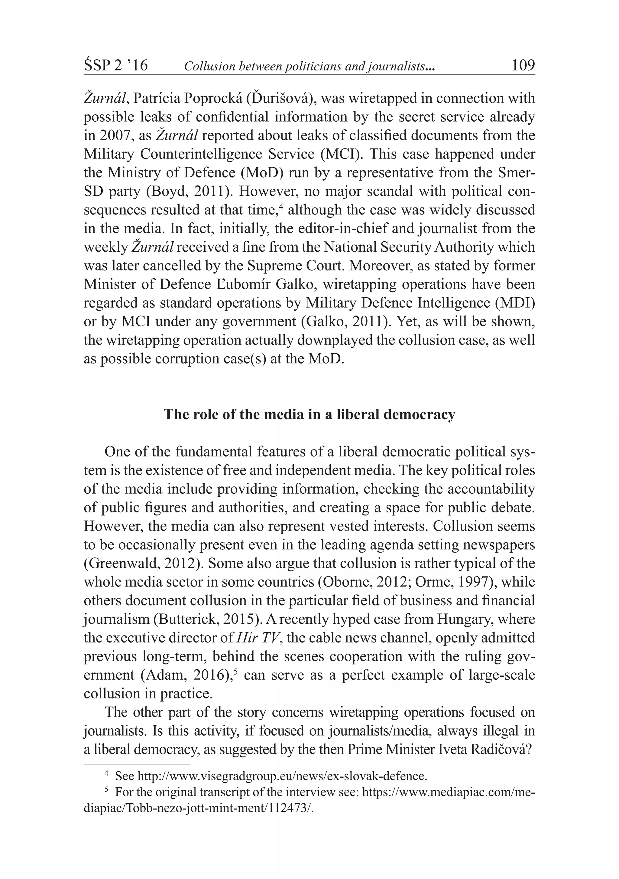 ŚSP 2 ’16	 Collusion between politicians and journalists...	 109
Žurnál, Patrícia Poprocká (Ďurišová), was wiretapped in connection with
possible leaks of confidential information by the secret service already
in 2007, as Žurnál reported about leaks of classified documents from the
Military Counterintelligence Service (MCI). This case happened under
the Ministry of Defence (MoD) run by a representative from the Smer-
SD party (Boyd, 2011). However, no major scandal with political con-
sequences resulted at that time,4
although the case was widely discussed
in the media. In fact, initially, the editor-in-chief and journalist from the
weekly Žurnál received a fine from the National SecurityAuthority which
was later cancelled by the Supreme Court. Moreover, as stated by former
Minister of Defence Ľubomír Galko, wiretapping operations have been
regarded as standard operations by Military Defence Intelligence (MDI)
or by MCI under any government (Galko, 2011). Yet, as will be shown,
the wiretapping operation actually downplayed the collusion case, as well
as possible corruption case(s) at the MoD.
The role of the media in a liberal democracy
One of the fundamental features of a liberal democratic political sys-
tem is the existence of free and independent media. The key political roles
of the media include providing information, checking the accountability
of public figures and authorities, and creating a space for public debate.
However, the media can also represent vested interests. Collusion seems
to be occasionally present even in the leading agenda setting newspapers
(Greenwald, 2012). Some also argue that collusion is rather typical of the
whole media sector in some countries (Oborne, 2012; Orme, 1997), while
others document collusion in the particular field of business and financial
journalism (Butterick, 2015). A recently hyped case from Hungary, where
the executive director of Hír TV, the cable news channel, openly admitted
previous long-term, behind the scenes cooperation with the ruling gov-
ernment (Adam, 2016),5
can serve as a perfect example of large-scale
collusion in practice.
The other part of the story concerns wiretapping operations focused on
journalists. Is this activity, if focused on journalists/media, always illegal in
a liberal democracy, as suggested by the then Prime Minister Iveta Radičová?
4
  See http://www.visegradgroup.eu/news/ex-slovak-defence.
5
  For the original transcript of the interview see: https://www.mediapiac.com/me-
diapiac/Tobb-nezo-jott-mint-ment/112473/.
 