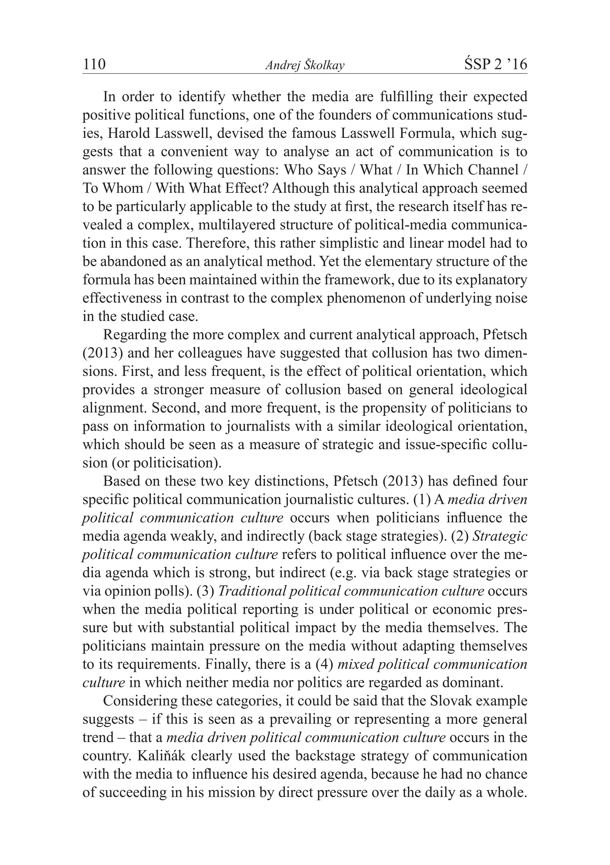 110	 Andrej Školkay	 ŚSP 2 ’16
In order to identify whether the media are fulfilling their expected
positive political functions, one of the founders of communications stud-
ies, Harold Lasswell, devised the famous Lasswell Formula, which sug-
gests that a convenient way to analyse an act of communication is to
answer the following questions: Who Says / What / In Which Channel /
To Whom / With What Effect? Although this analytical approach seemed
to be particularly applicable to the study at first, the research itself has re-
vealed a complex, multilayered structure of political-media communica-
tion in this case. Therefore, this rather simplistic and linear model had to
be abandoned as an analytical method. Yet the elementary structure of the
formula has been maintained within the framework, due to its explanatory
effectiveness in contrast to the complex phenomenon of underlying noise
in the studied case.
Regarding the more complex and current analytical approach, Pfetsch
(2013) and her colleagues have suggested that collusion has two dimen-
sions. First, and less frequent, is the effect of political orientation, which
provides a stronger measure of collusion based on general ideological
alignment. Second, and more frequent, is the propensity of politicians to
pass on information to journalists with a similar ideological orientation,
which should be seen as a measure of strategic and issue-specific collu-
sion (or politicisation).
Based on these two key distinctions, Pfetsch (2013) has defined four
specific political communication journalistic cultures. (1) A media driven
political communication culture occurs when politicians influence the
media agenda weakly, and indirectly (back stage strategies). (2) Strategic
political communication culture refers to political influence over the me-
dia agenda which is strong, but indirect (e.g. via back stage strategies or
via opinion polls). (3) Traditional political communication culture occurs
when the media political reporting is under political or economic pres-
sure but with substantial political impact by the media themselves. The
politicians maintain pressure on the media without adapting themselves
to its requirements. Finally, there is a (4) mixed political communication
culture in which neither media nor politics are regarded as dominant.
Considering these categories, it could be said that the Slovak example
suggests – if this is seen as a prevailing or representing a more general
trend – that a media driven political communication culture occurs in the
country. Kaliňák clearly used the backstage strategy of communication
with the media to influence his desired agenda, because he had no chance
of succeeding in his mission by direct pressure over the daily as a whole.
 