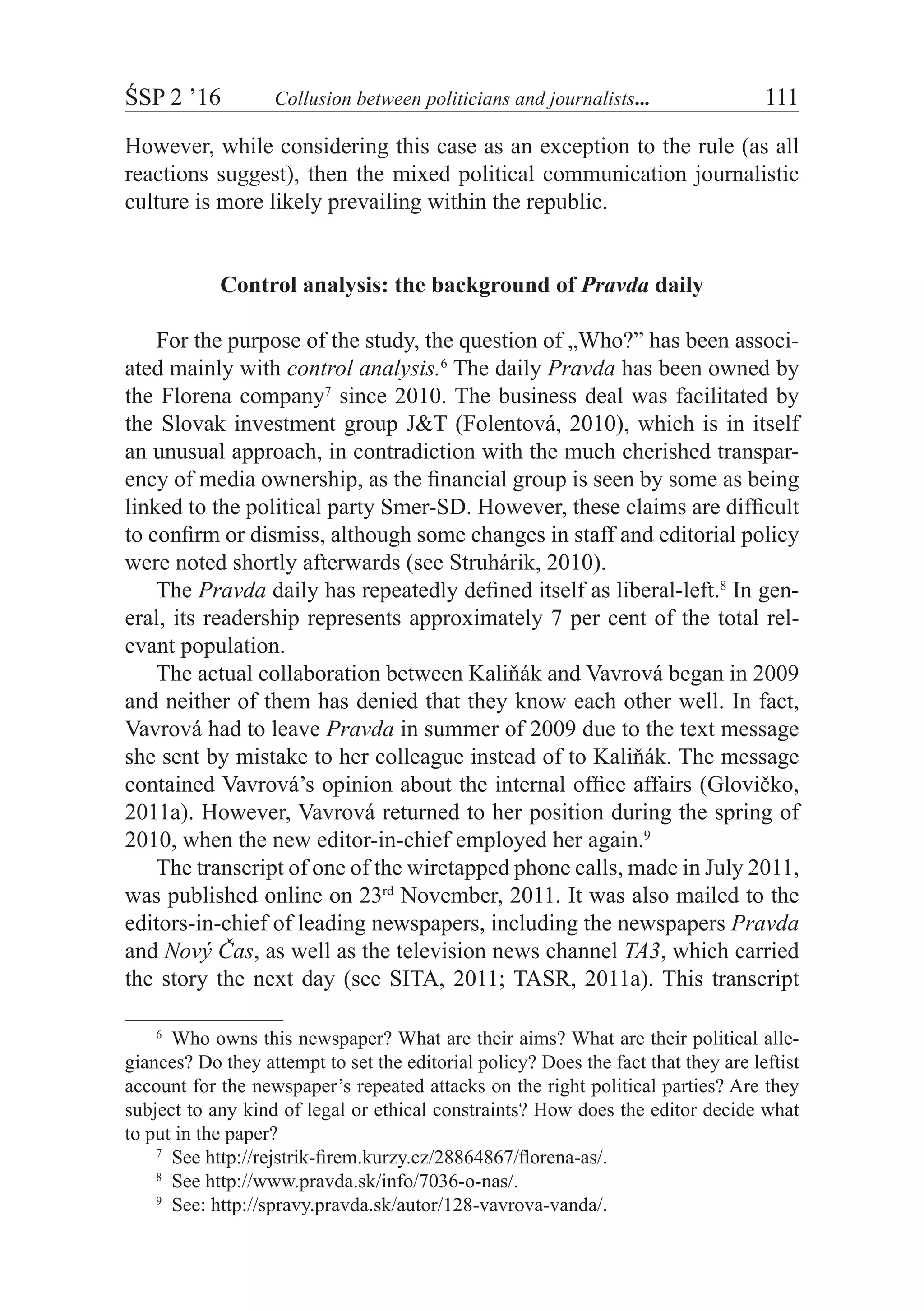 ŚSP 2 ’16	 Collusion between politicians and journalists...	 111
However, while considering this case as an exception to the rule (as all
reactions suggest), then the mixed political communication journalistic
culture is more likely prevailing within the republic.
Control analysis: the background of Pravda daily
For the purpose of the study, the question of „Who?” has been associ-
ated mainly with control analysis.6
The daily Pravda has been owned by
the Florena company7
since 2010. The business deal was facilitated by
the Slovak investment group J&T (Folentová, 2010), which is in itself
an unusual approach, in contradiction with the much cherished transpar-
ency of media ownership, as the financial group is seen by some as being
linked to the political party Smer-SD. However, these claims are difficult
to confirm or dismiss, although some changes in staff and editorial policy
were noted shortly afterwards (see Struhárik, 2010).
The Pravda daily has repeatedly defined itself as liberal-left.8
In gen-
eral, its readership represents approximately 7 per cent of the total rel-
evant population.
The actual collaboration between Kaliňák and Vavrová began in 2009
and neither of them has denied that they know each other well. In fact,
Vavrová had to leave Pravda in summer of 2009 due to the text message
she sent by mistake to her colleague instead of to Kaliňák. The message
contained Vavrová’s opinion about the internal office affairs (Glovičko,
2011a). However, Vavrová returned to her position during the spring of
2010, when the new editor-in-chief employed her again.9
The transcript of one of the wiretapped phone calls, made in July 2011,
was published online on 23rd
November, 2011. It was also mailed to the
editors-in-chief of leading newspapers, including the newspapers Pravda
and Nový Čas, as well as the television news channel TA3, which carried
the story the next day (see SITA, 2011; TASR, 2011a). This transcript
6
  Who owns this newspaper? What are their aims? What are their political alle-
giances? Do they attempt to set the editorial policy? Does the fact that they are leftist
account for the newspaper’s repeated attacks on the right political parties? Are they
subject to any kind of legal or ethical constraints? How does the editor decide what
to put in the paper?
7
  See http://rejstrik-firem.kurzy.cz/28864867/florena-as/.
8
  See http://www.pravda.sk/info/7036-o-nas/.
9
  See: http://spravy.pravda.sk/autor/128-vavrova-vanda/.
 