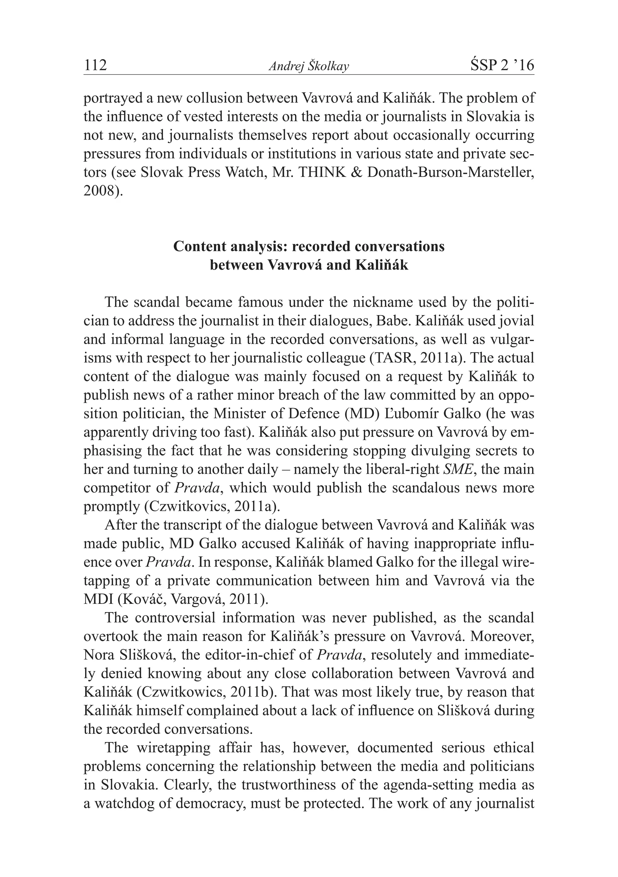 112	 Andrej Školkay	 ŚSP 2 ’16
portrayed a new collusion between Vavrová and Kaliňák. The problem of
the influence of vested interests on the media or journalists in Slovakia is
not new, and journalists themselves report about occasionally occurring
pressures from individuals or institutions in various state and private sec-
tors (see Slovak Press Watch, Mr. THINK & Donath-Burson-Marsteller,
2008).
Content analysis: recorded conversations
between Vavrová and Kaliňák
The scandal became famous under the nickname used by the politi-
cian to address the journalist in their dialogues, Babe. Kaliňák used jovial
and informal language in the recorded conversations, as well as vulgar-
isms with respect to her journalistic colleague (TASR, 2011a). The actual
content of the dialogue was mainly focused on a request by Kaliňák to
publish news of a rather minor breach of the law committed by an oppo-
sition politician, the Minister of Defence (MD) Ľubomír Galko (he was
apparently driving too fast). Kaliňák also put pressure on Vavrová by em-
phasising the fact that he was considering stopping divulging secrets to
her and turning to another daily – namely the liberal-right SME, the main
competitor of Pravda, which would publish the scandalous news more
promptly (Czwitkovics, 2011a).
After the transcript of the dialogue between Vavrová and Kaliňák was
made public, MD Galko accused Kaliňák of having inappropriate influ-
ence over Pravda. In response, Kaliňák blamed Galko for the illegal wire-
tapping of a private communication between him and Vavrová via the
MDI (Kováč, Vargová, 2011).
The controversial information was never published, as the scandal
overtook the main reason for Kaliňák’s pressure on Vavrová. Moreover,
Nora Slišková, the editor-in-chief of Pravda, resolutely and immediate-
ly denied knowing about any close collaboration between Vavrová and
Kaliňák (Czwitkowics, 2011b). That was most likely true, by reason that
Kaliňák himself complained about a lack of influence on Slišková during
the recorded conversations.
The wiretapping affair has, however, documented serious ethical
problems concerning the relationship between the media and politicians
in Slovakia. Clearly, the trustworthiness of the agenda-setting media as
a watchdog of democracy, must be protected. The work of any journalist
 