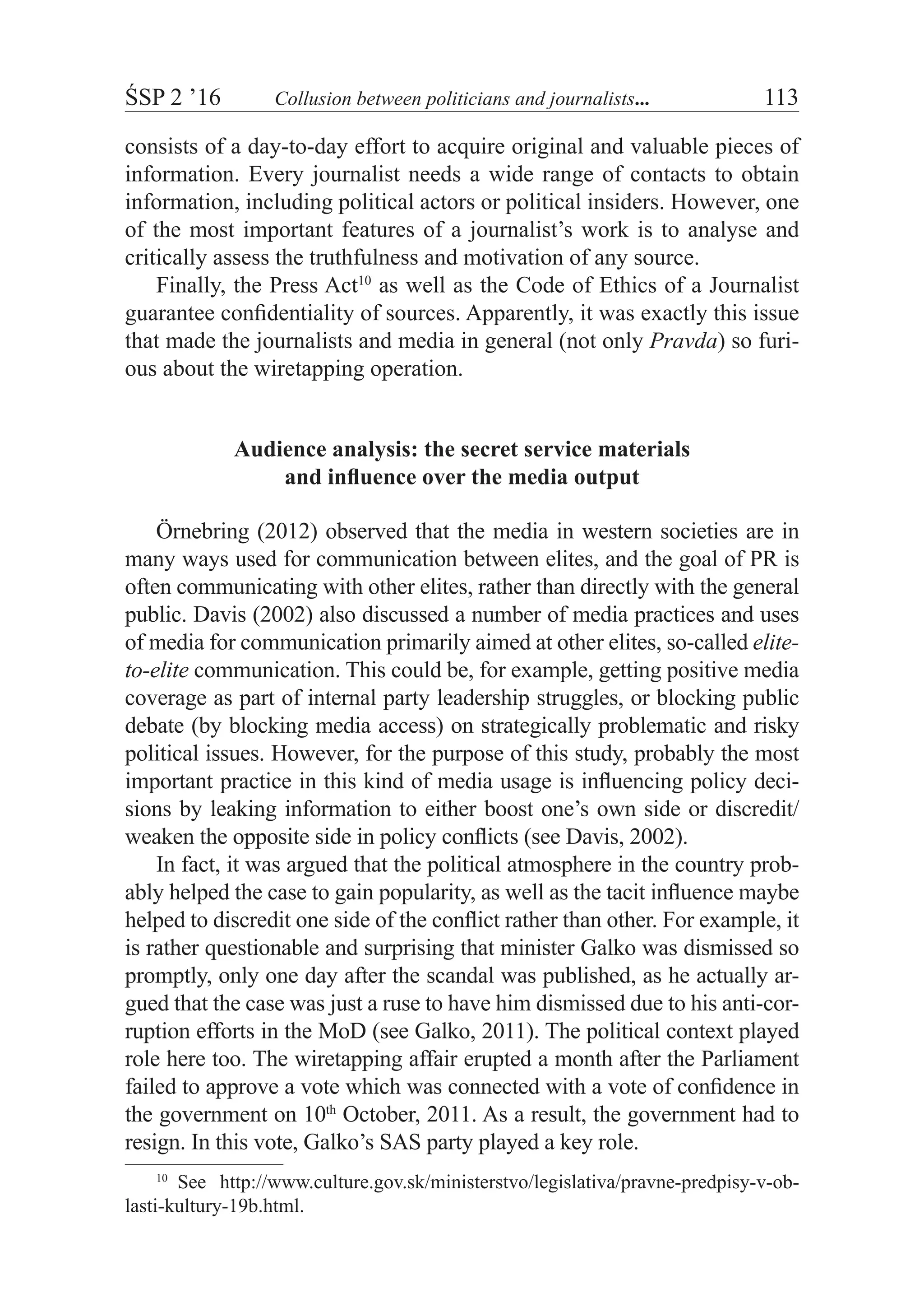 ŚSP 2 ’16	 Collusion between politicians and journalists...	 113
consists of a day-to-day effort to acquire original and valuable pieces of
information. Every journalist needs a wide range of contacts to obtain
information, including political actors or political insiders. However, one
of the most important features of a journalist’s work is to analyse and
critically assess the truthfulness and motivation of any source.
Finally, the Press Act10
as well as the Code of Ethics of a Journalist
guarantee confidentiality of sources. Apparently, it was exactly this issue
that made the journalists and media in general (not only Pravda) so furi-
ous about the wiretapping operation.
Audience analysis: the secret service materials
and influence over the media output
Örnebring (2012) observed that the media in western societies are in
many ways used for communication between elites, and the goal of PR is
often communicating with other elites, rather than directly with the general
public. Davis (2002) also discussed a number of media practices and uses
of media for communication primarily aimed at other elites, so-called elite-
to-elite communication. This could be, for example, getting positive media
coverage as part of internal party leadership struggles, or blocking public
debate (by blocking media access) on strategically problematic and risky
political issues. However, for the purpose of this study, probably the most
important practice in this kind of media usage is influencing policy deci-
sions by leaking information to either boost one’s own side or discredit/
weaken the opposite side in policy conflicts (see Davis, 2002).
In fact, it was argued that the political atmosphere in the country prob-
ably helped the case to gain popularity, as well as the tacit influence maybe
helped to discredit one side of the conflict rather than other. For example, it
is rather questionable and surprising that minister Galko was dismissed so
promptly, only one day after the scandal was published, as he actually ar-
gued that the case was just a ruse to have him dismissed due to his anti-cor-
ruption efforts in the MoD (see Galko, 2011). The political context played
role here too. The wiretapping affair erupted a month after the Parliament
failed to approve a vote which was connected with a vote of confidence in
the government on 10th
October, 2011. As a result, the government had to
resign. In this vote, Galko’s SAS party played a key role.
10
  See http://www.culture.gov.sk/ministerstvo/legislativa/pravne-predpisy-v-ob­
las­ti-kultury-19b.html.
 