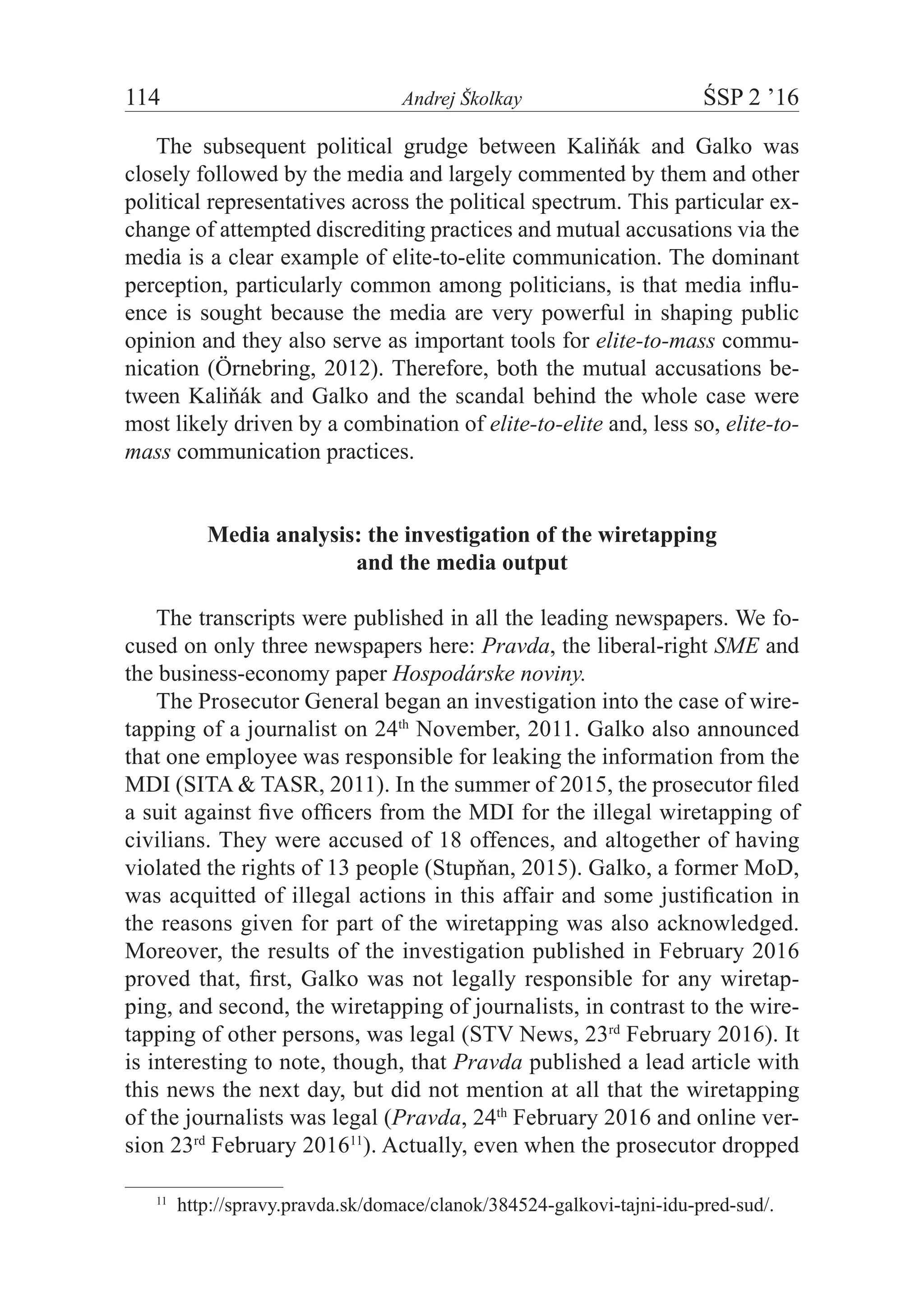 114	 Andrej Školkay	 ŚSP 2 ’16
The subsequent political grudge between Kaliňák and Galko was
closely followed by the media and largely commented by them and other
political representatives across the political spectrum. This particular ex-
change of attempted discrediting practices and mutual accusations via the
media is a clear example of elite-to-elite communication. The dominant
perception, particularly common among politicians, is that media influ-
ence is sought because the media are very powerful in shaping public
opinion and they also serve as important tools for elite-to-mass commu-
nication (Örnebring, 2012). Therefore, both the mutual accusations be-
tween Kaliňák and Galko and the scandal behind the whole case were
most likely driven by a combination of elite-to-elite and, less so, elite-to-
mass communication practices.
Media analysis: the investigation of the wiretapping
and the media output
The transcripts were published in all the leading newspapers. We fo-
cused on only three newspapers here: Pravda, the liberal-right SME and
the business-economy paper Hospodárske noviny.
The Prosecutor General began an investigation into the case of wire-
tapping of a journalist on 24th
November, 2011. Galko also announced
that one employee was responsible for leaking the information from the
MDI (SITA & TASR, 2011). In the summer of 2015, the prosecutor filed
a suit against five officers from the MDI for the illegal wiretapping of
civilians. They were accused of 18 offences, and altogether of having
violated the rights of 13 people (Stupňan, 2015). Galko, a former MoD,
was acquitted of illegal actions in this affair and some justification in
the reasons given for part of the wiretapping was also acknowledged.
Moreover, the results of the investigation published in February 2016
proved that, first, Galko was not legally responsible for any wiretap-
ping, and second, the wiretapping of journalists, in contrast to the wire-
tapping of other persons, was legal (STV News, 23rd
February 2016). It
is interesting to note, though, that Pravda published a lead article with
this news the next day, but did not mention at all that the wiretapping
of the journalists was legal (Pravda, 24th
February 2016 and online ver-
sion 23rd
February 201611
). Actually, even when the prosecutor dropped
11
  http://spravy.pravda.sk/domace/clanok/384524-galkovi-tajni-idu-pred-sud/.
 
