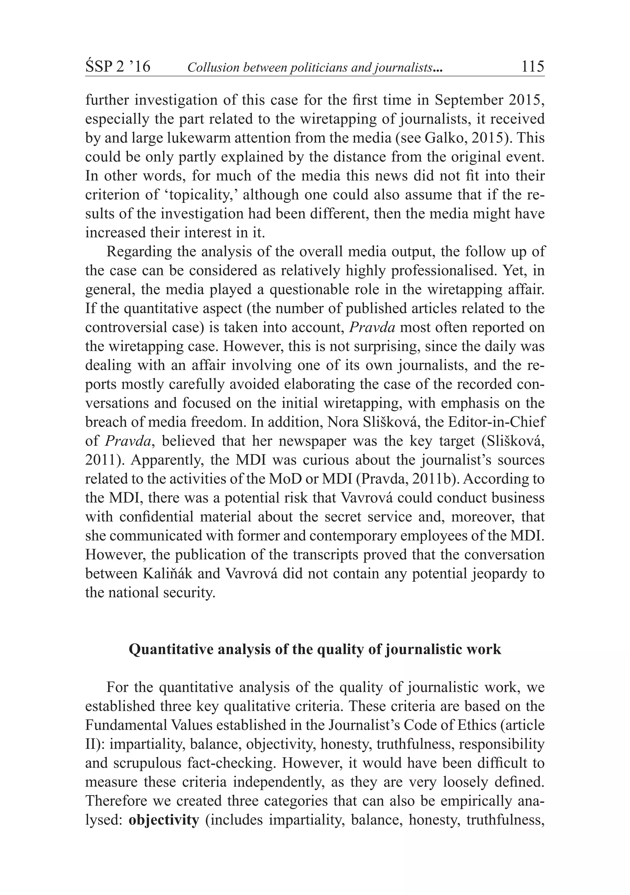 ŚSP 2 ’16	 Collusion between politicians and journalists...	 115
further investigation of this case for the first time in September 2015,
especially the part related to the wiretapping of journalists, it received
by and large lukewarm attention from the media (see Galko, 2015). This
could be only partly explained by the distance from the original event.
In other words, for much of the media this news did not fit into their
criterion of ‘topicality,’ although one could also assume that if the re-
sults of the investigation had been different, then the media might have
increased their interest in it.
Regarding the analysis of the overall media output, the follow up of
the case can be considered as relatively highly professionalised. Yet, in
general, the media played a questionable role in the wiretapping affair.
If the quantitative aspect (the number of published articles related to the
controversial case) is taken into account, Pravda most often reported on
the wiretapping case. However, this is not surprising, since the daily was
dealing with an affair involving one of its own journalists, and the re-
ports mostly carefully avoided elaborating the case of the recorded con-
versations and focused on the initial wiretapping, with emphasis on the
breach of media freedom. In addition, Nora Slišková, the Editor-in-Chief
of Pravda, believed that her newspaper was the key target (Slišková,
2011). Apparently, the MDI was curious about the journalist’s sources
related to the activities of the MoD or MDI (Pravda, 2011b). According to
the MDI, there was a potential risk that Vavrová could conduct business
with confidential material about the secret service and, moreover, that
she communicated with former and contemporary employees of the MDI.
However, the publication of the transcripts proved that the conversation
between Kaliňák and Vavrová did not contain any potential jeopardy to
the national security.
Quantitative analysis of the quality of journalistic work
For the quantitative analysis of the quality of journalistic work, we
established three key qualitative criteria. These criteria are based on the
Fundamental Values established in the Journalist’s Code of Ethics (article
II): impartiality, balance, objectivity, honesty, truthfulness, responsibility
and scrupulous fact-checking. However, it would have been difficult to
measure these criteria independently, as they are very loosely defined.
Therefore we created three categories that can also be empirically ana-
lysed: objectivity (includes impartiality, balance, honesty, truthfulness,
 