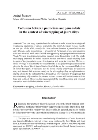DOI 10.14746/ssp.2016.2.7
Andrej Školkay
School of Communication and Media, Bratislava, Slovakia
Collusion between politicians and journalists
in the context of wiretapping of journalists
Abstract: This case study reports about the collusion scandal behind the widespread
wiretapping operations of various journalists. The report, however, focuses mainly
on one part of the affair, namely the clear collusion between a journalist from the
daily Pravda, and a top politician – a Member of Parliament, whose conversations
were also recorded. MP Robert Kaliňák was apparently trying to persuade the reporter
Vanda Vavrová to publish discrediting material about his political rival. The study
thus largely examines the media’s role in politics and ethical issues resulting from
trespass of the journalistic agency for objective and impartial reporting. Moreover,
initial coverage of this affair by the selected media is analysed throughout the study to
pinpoint the role of Slovak journalists/media while facing the controversial behaviour
of one of their peers. It was found that the media actually underplayed the collusion
story and focused their attention mostly on the wiretapping affair, strongly condemn-
ing the actions by the state authorities. Ironically, a few years later it was proved that
the wiretapping of journalists (in contrast to other persons and institutions) was both
legal and justified. Moreover, the media ignored the possible political and criminal
corruption issues behind the double scandal.
Key words: wiretapping, collusion, Slovakia, Pravda, ethics
Introduction1
Relatively few publicly-known cases in which the most popular com-
mercial media have uncritically supported politicians or political par-
ties have occurred in recent years in Slovakia. In general, the major media
in the country strive to show their independent stance vis-a-vis politicians
1
  The paper was written with a contribution by Alena Ištoková, Ľubica Adamcová
and Veronika Džatková. Internal reviews were conducted by Jozef Hajko and Juraj
Filin. Research activities were financed by the European Union: ANTICORRP (Grant
agreement no: 290529) and supplementary grant from the Slovak Research Agency
(grant agreement DO7RP-0039-11).
 