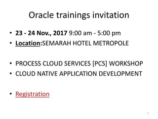 Oracle trainings invitation
• 23 - 24 Nov., 2017 9:00 am - 5:00 pm
• Location:SEMARAH HOTEL METROPOLE
• PROCESS CLOUD SERVICES [PCS] WORKSHOP
• CLOUD NATIVE APPLICATION DEVELOPMENT
• Registration
7
 