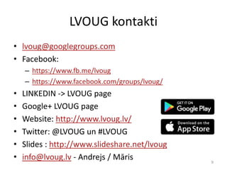 LVOUG kontakti
• lvoug@googlegroups.com
• Facebook:
– https://www.fb.me/lvoug
– https://www.facebook.com/groups/lvoug/
• LINKEDIN -> LVOUG page
• Google+ LVOUG page
• Website: http://www.lvoug.lv/
• Twitter: @LVOUG un #LVOUG
• Slides : http://www.slideshare.net/lvoug
• info@lvoug.lv - Andrejs / Māris 9
 