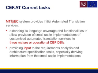 CEF.AT Current tasks
MT@EC system provides initial Automated Translation
services:
• extending its language coverage and functionalities to
allow provision of small-scale implementations of
customised automated translation services to
three mature or operational CEF DSIs;
• providing input to the requirements analysis and
architecture specification tasks, especially deriving
information from the small-scale implementations
 