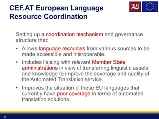 CEF.AT European Language
Resource Coordination
Setting up a coordination mechanism and governance
structure that:
• Allows language resources from various sources to be
made accessible and interoperable.
• Includes liaising with relevant Member State
administrations in view of transferring linguistic assets
and knowledge to improve the coverage and quality of
the Automated Translation service.
• Improves the situation of those EU languages that
currently have poor coverage in terms of automated
translation solutions.
11
 