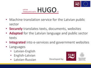 HUGO.LV
LATVIA
TRANSLATES WITH
• Machine translation service for the Latvian public
sector
• Securely translates texts, documents, websites
• Adapted for the Latvian language and public sector
texts
• Integrated into e-services and government websites
• Languages
• Latvian-English
• English-Latvian
• Latvian-Russian Developed by
 