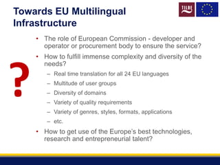 Towards EU Multilingual
Infrastructure
• The role of European Commission - developer and
operator or procurement body to ensure the service?
• How to fulfill immense complexity and diversity of the
needs?
– Real time translation for all 24 EU languages
– Multitude of user groups
– Diversity of domains
– Variety of quality requirements
– Variety of genres, styles, formats, applications
– etc.
• How to get use of the Europe’s best technologies,
research and entrepreneurial talent?
?
 